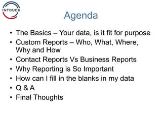 Agenda
• The Basics – Your data, is it fit for purpose
• Custom Reports – Who, What, Where,
Why and How
• Contact Reports Vs Business Reports
• Why Reporting is So Important
• How can I fill in the blanks in my data
• Q & A
• Final Thoughts
 