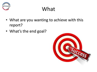What
• What are you wanting to achieve with this
report?
• What’s the end goal?
 