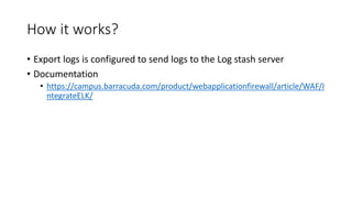 How it works?
• Export logs is configured to send logs to the Log stash server
• Documentation
• https://campus.barracuda.com/product/webapplicationfirewall/article/WAF/I
ntegrateELK/
 