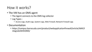 How it works?
• The VM has an OMS agent
• The Agent connects to the OMS log collector
• Log Types :
• Access Logs, Audit Logs, System Logs, Web Firewall, Network Firewall Logs
• Documentation
• https://campus.barracuda.com/product/webapplicationfirewall/article/WAF/I
ntegrateWithOMS/
 