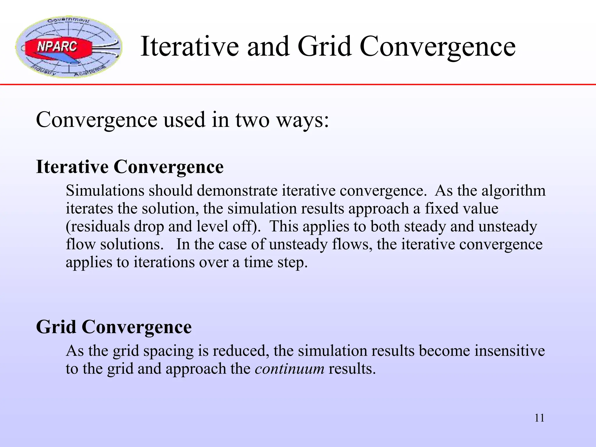11
Convergence used in two ways:
Iterative Convergence
Simulations should demonstrate iterative convergence. As the algorithm
iterates the solution, the simulation results approach a fixed value
(residuals drop and level off). This applies to both steady and unsteady
flow solutions. In the case of unsteady flows, the iterative convergence
applies to iterations over a time step.
Grid Convergence
As the grid spacing is reduced, the simulation results become insensitive
to the grid and approach the continuum results.
Iterative and Grid Convergence
 
