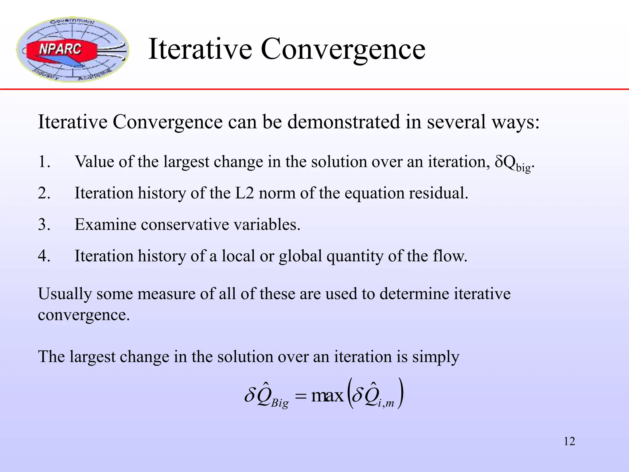 12
Iterative Convergence can be demonstrated in several ways:
1. Value of the largest change in the solution over an iteration, Qbig.
2. Iteration history of the L2 norm of the equation residual.
3. Examine conservative variables.
4. Iteration history of a local or global quantity of the flow.
Usually some measure of all of these are used to determine iterative
convergence.
The largest change in the solution over an iteration is simply
Iterative Convergence
 
m
i
Big Q
Q ,
ˆ
max
ˆ 
 
 