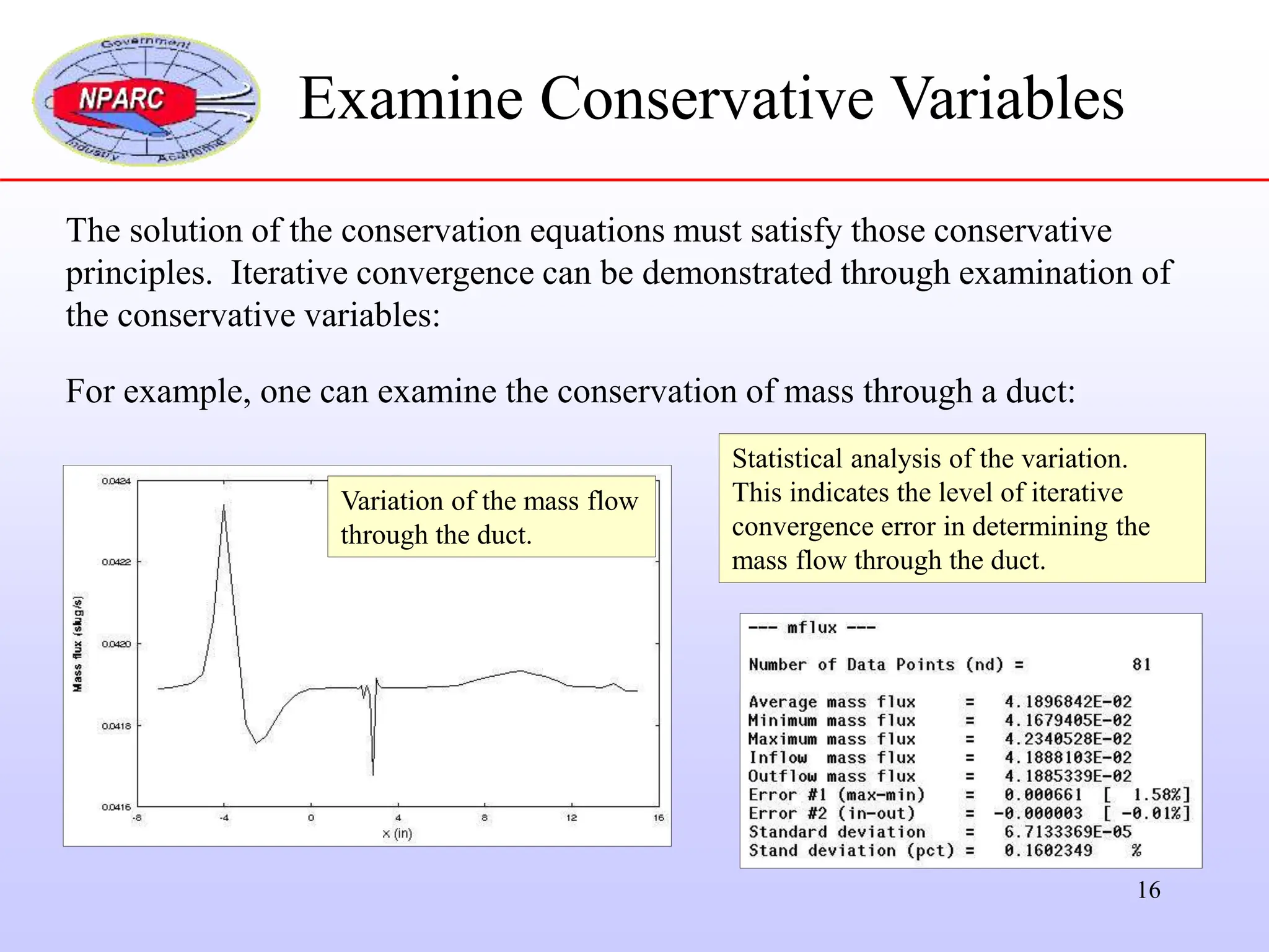 16
The solution of the conservation equations must satisfy those conservative
principles. Iterative convergence can be demonstrated through examination of
the conservative variables:
For example, one can examine the conservation of mass through a duct:
Examine Conservative Variables
Variation of the mass flow
through the duct.
Statistical analysis of the variation.
This indicates the level of iterative
convergence error in determining the
mass flow through the duct.
 