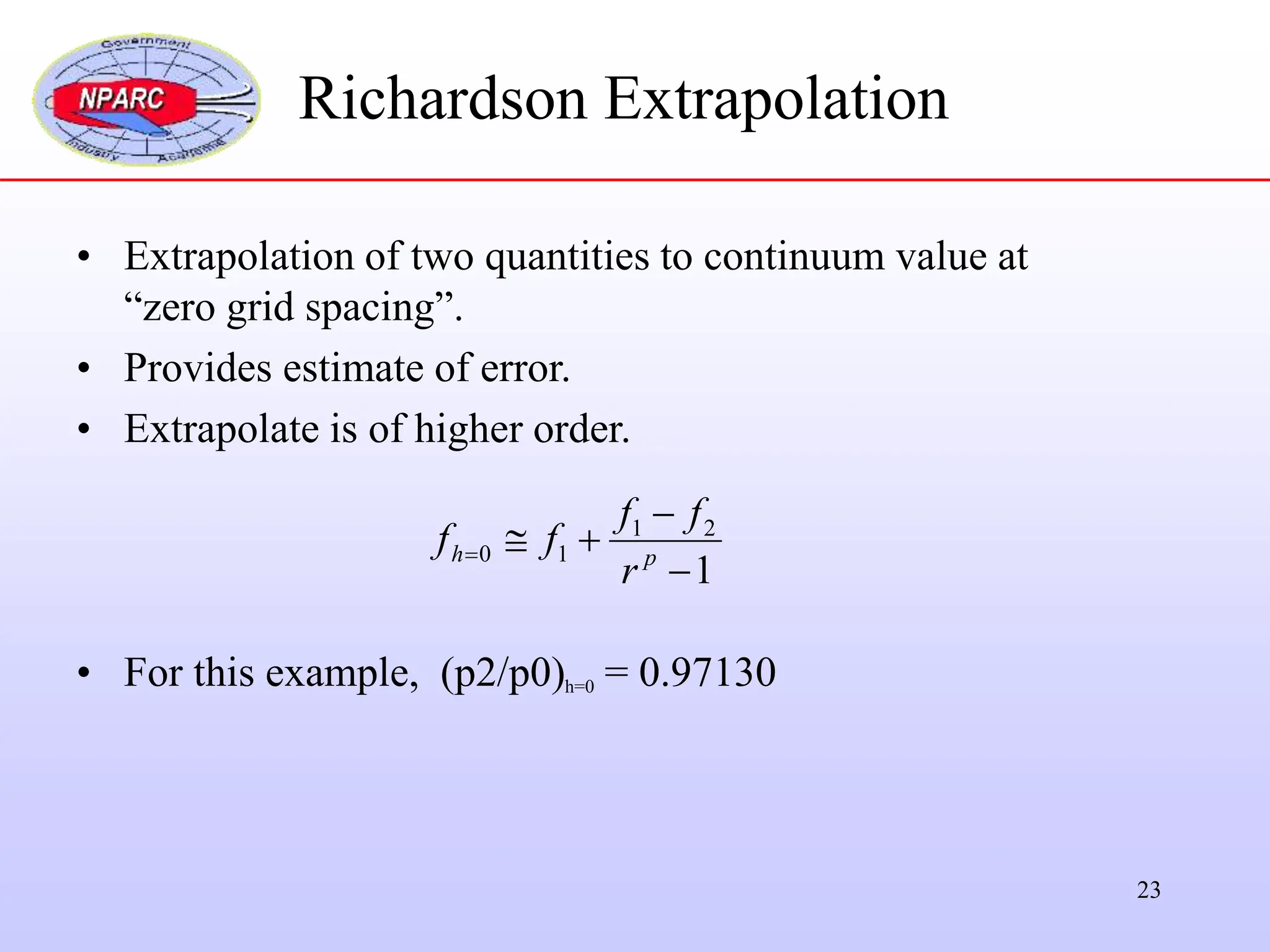 23
• Extrapolation of two quantities to continuum value at
“zero grid spacing”.
• Provides estimate of error.
• Extrapolate is of higher order.
• For this example, (p2/p0)h=0 = 0.97130
1
2
1
1
0




 p
h
r
f
f
f
f
Richardson Extrapolation
 