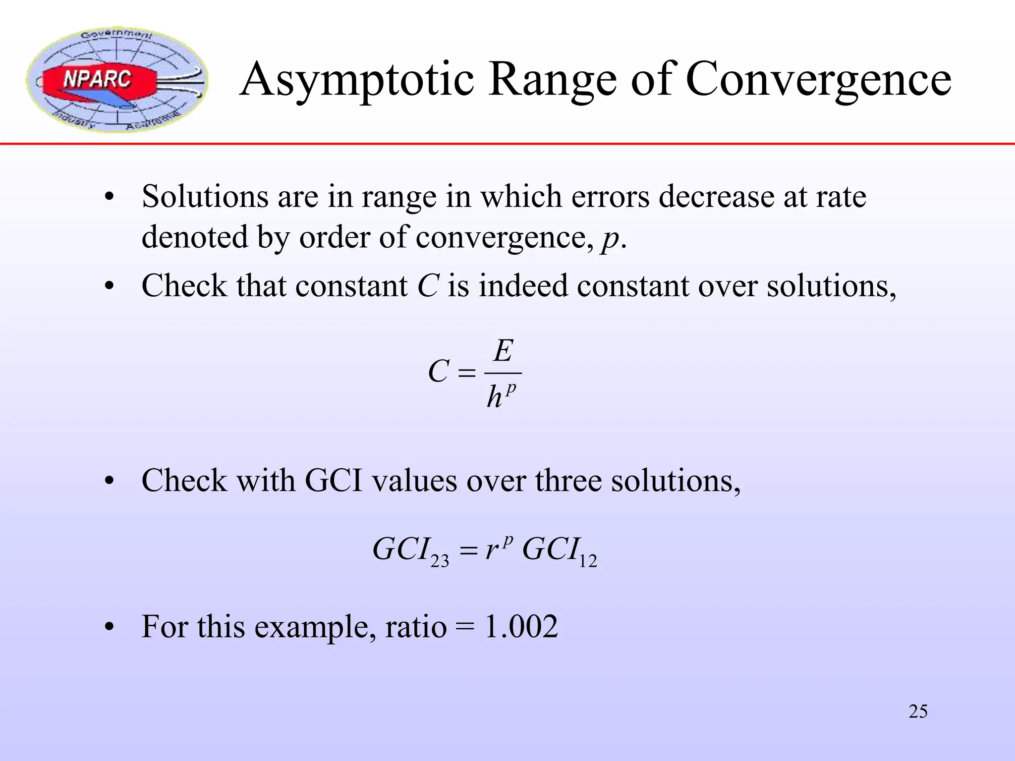 25
• Solutions are in range in which errors decrease at rate
denoted by order of convergence, p.
• Check that constant C is indeed constant over solutions,
• Check with GCI values over three solutions,
• For this example, ratio = 1.002
p
h
E
C 
12
23 GCI
r
GCI p

Asymptotic Range of Convergence
 