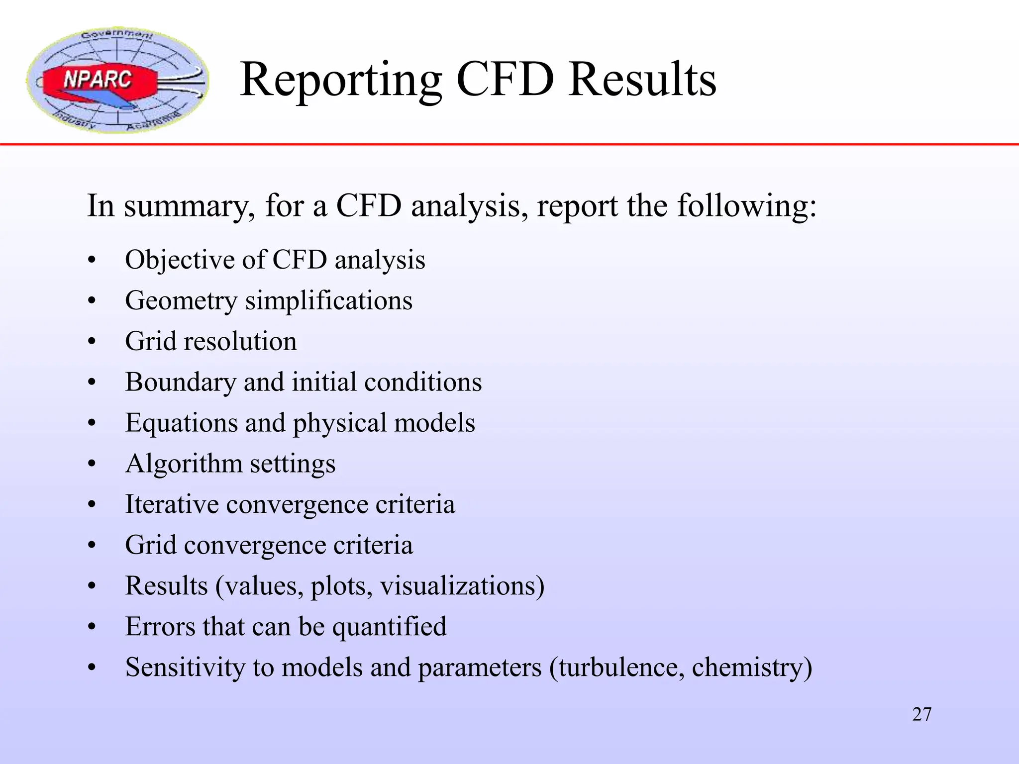 27
In summary, for a CFD analysis, report the following:
• Objective of CFD analysis
• Geometry simplifications
• Grid resolution
• Boundary and initial conditions
• Equations and physical models
• Algorithm settings
• Iterative convergence criteria
• Grid convergence criteria
• Results (values, plots, visualizations)
• Errors that can be quantified
• Sensitivity to models and parameters (turbulence, chemistry)
Reporting CFD Results
 