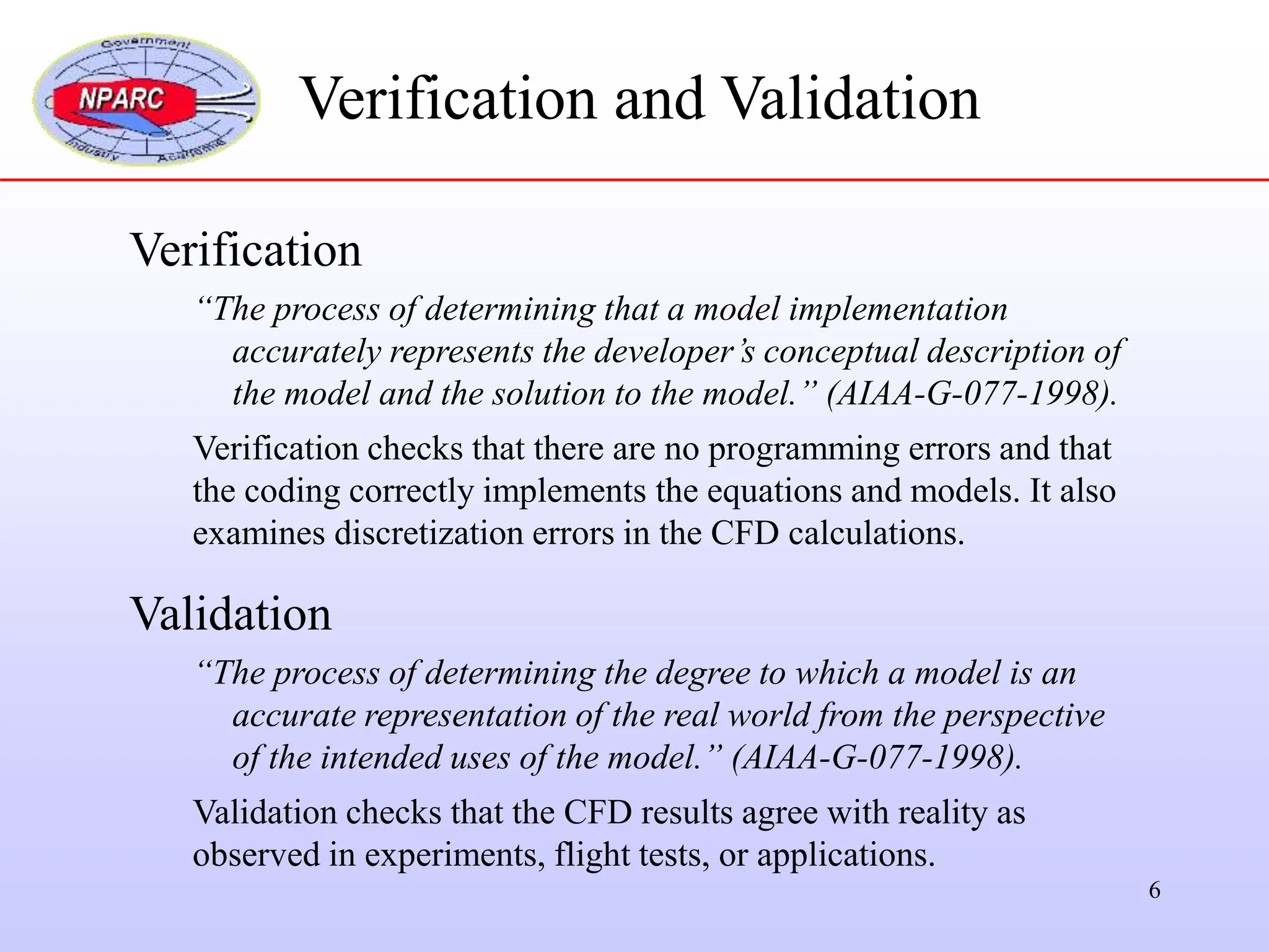 6
Verification
“The process of determining that a model implementation
accurately represents the developer’s conceptual description of
the model and the solution to the model.” (AIAA-G-077-1998).
Verification checks that there are no programming errors and that
the coding correctly implements the equations and models. It also
examines discretization errors in the CFD calculations.
Validation
“The process of determining the degree to which a model is an
accurate representation of the real world from the perspective
of the intended uses of the model.” (AIAA-G-077-1998).
Validation checks that the CFD results agree with reality as
observed in experiments, flight tests, or applications.
Verification and Validation
 