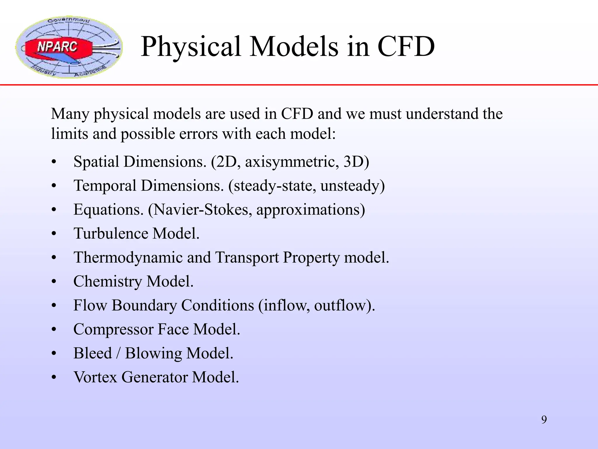 9
Many physical models are used in CFD and we must understand the
limits and possible errors with each model:
• Spatial Dimensions. (2D, axisymmetric, 3D)
• Temporal Dimensions. (steady-state, unsteady)
• Equations. (Navier-Stokes, approximations)
• Turbulence Model.
• Thermodynamic and Transport Property model.
• Chemistry Model.
• Flow Boundary Conditions (inflow, outflow).
• Compressor Face Model.
• Bleed / Blowing Model.
• Vortex Generator Model.
Physical Models in CFD
 
