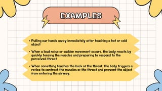 EXAMPLES
EXAMPLES
Pulling our hands away immediately after touching a hot or cold
object
When a loud noise or sudden movement occurs, the body reacts by
quickly tensing the muscles and preparing to respond to the
perceived threat
When something touches the back of the throat, the body triggers a
reflex to contract the muscles of the throat and prevent the object
from entering the airway.
 