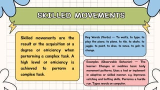 SKILLED MOVEMENTS
SKILLED MOVEMENTS
Key Words (Verbs) — To waltz, to type, to
play the piano, to plane, to file, to skate, to
juggle, to paint, to dive, to fence, to golf, to
change.
Skilled movements are the
result of the acquisition of a
degree of efficiency when
performing a complex task. A
high level of efficiency is
achieved to perform a
complex task.
Examples (Observable Behavior) — The
learner; Changes or modifies basic body
movement patterns. Uses a tool or implement
in adaptive or skilled manner. e.g. Improves
catching and batting skills, Performs a hurdle
run, Types words on computer.
 