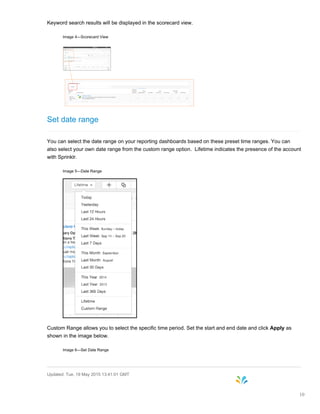 Keyword search results will be displayed in the scorecard view.
Image 4—Scorecard View
Set date range
You can select the date range on your reporting dashboards based on these preset time ranges. You can
also select your own date range from the custom range option. Lifetime indicates the presence of the account
with Sprinklr.
Image 5—Date Range
Custom Range allows you to select the specific time period. Set the start and end date and click Apply as
shown in the image below.
Image 6—Set Date Range
Updated: Tue, 19 May 2015 13:41:01 GMT
10
 