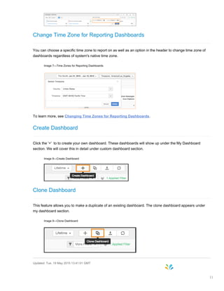 Change Time Zone for Reporting Dashboards
You can choose a specific time zone to report on as well as an option in the header to change time zone of
dashboards regardless of system's native time zone.
Image 7—Time Zones for Reporting Dashboards
To learn more, see Changing Time Zones for Reporting Dashboards.
Create Dashboard
Click the '+' to to create your own dashboard. These dashboards will show up under the My Dashboard
section. We will cover this in detail under custom dashboard section.
Image 8—Create Dashboard
Clone Dashboard
This feature allows you to make a duplicate of an existing dashboard. The clone dashboard appears under
my dashboard section.
Image 9—Clone Dashboard
Updated: Tue, 19 May 2015 13:41:01 GMT
11
 
