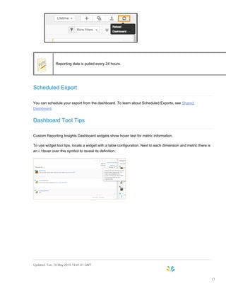 Reporting data is pulled every 24 hours.
Scheduled Export
You can schedule your export from the dashboard. To learn about Scheduled Exports, see Shared
Dashboard.
Dashboard Tool Tips
Custom Reporting Insights Dashboard widgets show hover text for metric information.
To use widget tool tips, locate a widget with a table configuration. Next to each dimension and metric there is
an i. Hover over this symbol to reveal its definition.
Updated: Tue, 19 May 2015 13:41:01 GMT
13
 