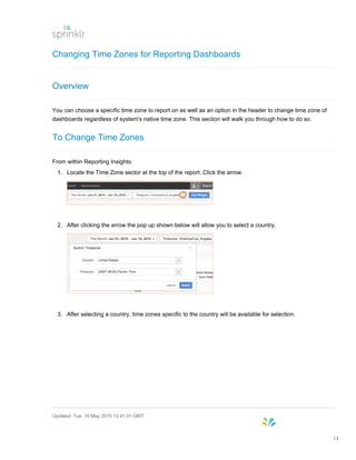 Changing Time Zones for Reporting Dashboards
Overview
You can choose a specific time zone to report on as well as an option in the header to change time zone of
dashboards regardless of system's native time zone. This section will walk you through how to do so.
To Change Time Zones
From within Reporting Insights:
1. Locate the Time Zone sector at the top of the report. Click the arrow.
2. After clicking the arrow the pop up shown below will allow you to select a country.
3. After selecting a country, time zones specific to the country will be available for selection.
Updated: Tue, 19 May 2015 13:41:01 GMT
14
 