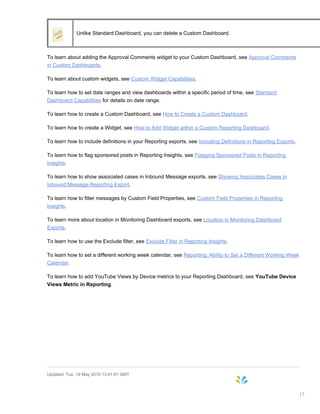 Unlike Standard Dashboard, you can delete a Custom Dashboard.
To learn about adding the Approval Comments widget to your Custom Dashboard, see Approval Comments
in Custom Dashboards.
To learn about custom widgets, see Custom Widget Capabilities.
To learn how to set date ranges and view dashboards within a specific period of time, see Standard
Dashboard Capabilities for details on date range.
To learn how to create a Custom Dashboard, see How to Create a Custom Dashboard.
To learn how to create a Widget, see How to Add Widget within a Custom Reporting Dashboard.
To learn how to include definitions in your Reporting exports, see Including Definitions in Reporting Exports.
To learn how to flag sponsored posts in Reporting Insights, see Flagging Sponsored Posts in Reporting
Insights.
To learn how to show associated cases in Inbound Message exports, see Showing Associates Cases in
Inbound Message Reporting Export.
To learn how to filter messages by Custom Field Properties, see Custom Field Properties in Reporting
Insights.
To learn more about location in Monitoring Dashboard exports, see Location in Monitoring Dashboard
Exports.
To learn how to use the Exclude filter, see Exclude Filter in Reporting Insights.
To learn how to set a different working week calendar, see Reporting: Ability to Set a Different Working Week
Calendar.
To learn how to add YouTube Views by Device metrics to your Reporting Dashboard, see YouTube Device
Views Metric in Reporting.
Updated: Tue, 19 May 2015 13:41:01 GMT
17
 
