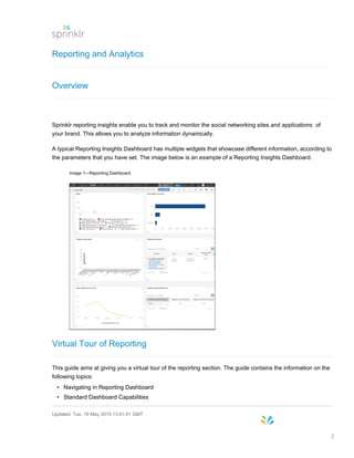 Reporting and Analytics
Overview
Sprinklr reporting insights enable you to track and monitor the social networking sites and applications of
your brand. This allows you to analyze information dynamically.
A typical Reporting Insights Dashboard has multiple widgets that showcase different information, according to
the parameters that you have set. The image below is an example of a Reporting Insights Dashboard.
Image 1—Reporting Dashboard
Virtual Tour of Reporting
This guide aims at giving you a virtual tour of the reporting section. The guide contains the information on the
following topics:
• Navigating in Reporting Dashboard
• Standard Dashboard Capabilities
Updated: Tue, 19 May 2015 13:41:01 GMT
2
 