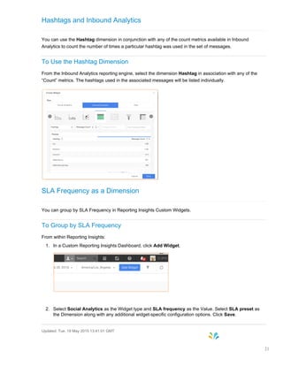 Hashtags and Inbound Analytics
You can use the Hashtag dimension in conjunction with any of the count metrics available in Inbound
Analytics to count the number of times a particular hashtag was used in the set of messages.
To Use the Hashtag Dimension
From the Inbound Analytics reporting engine, select the dimension Hashtag in association with any of the
“Count” metrics. The hashtags used in the associated messages will be listed individually.
SLA Frequency as a Dimension
You can group by SLA Frequency in Reporting Insights Custom Widgets.
To Group by SLA Frequency
From within Reporting Insights:
1. In a Custom Reporting Insights Dashboard, click Add Widget.
2. Select Social Analytics as the Widget type and SLA frequency as the Value. Select SLA preset as
the Dimension along with any additional widget-specific configuration options. Click Save.
Updated: Tue, 19 May 2015 13:41:01 GMT
21
 