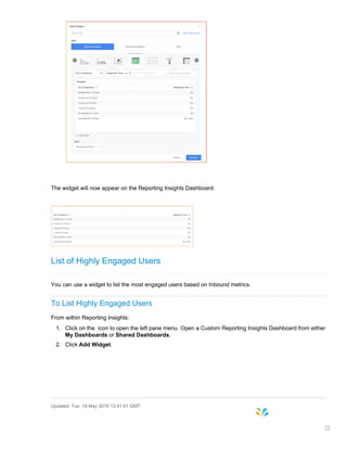 The widget will now appear on the Reporting Insights Dashboard.
List of Highly Engaged Users
You can use a widget to list the most engaged users based on Inbound metrics.
To List Highly Engaged Users
From within Reporting Insights:
1. Click on the icon to open the left pane menu. Open a Custom Reporting Insights Dashboard from either
My Dashboards or Shared Dashboards.
2. Click Add Widget.
Updated: Tue, 19 May 2015 13:41:01 GMT
22
 