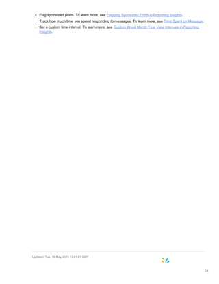 • Flag sponsored posts. To learn more, see Flagging Sponsored Posts in Reporting Insights.
• Track how much time you spend responding to messages. To learn more, see Time Spent on Message.
• Set a custom time interval. To learn more, see Custom Week Month Year View Intervals in Reporting
Insights.
Updated: Tue, 19 May 2015 13:41:01 GMT
24
 