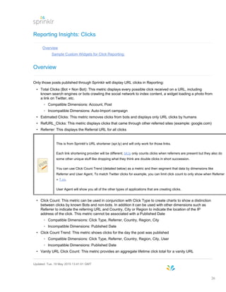 Reporting Insights: Clicks
Overview
Sample Custom Widgets for Click Reporting:
Overview
Only those posts published through Sprinklr will display URL clicks in Reporting:
• Total Clicks (Bot + Non Bot): This metric displays every possible click received on a URL, including
known search engines or bots crawling the social network to index content, a widget loading a photo from
a link on Twitter, etc.
◦ Compatible Dimensions: Account, Post
◦ Incompatible Dimensions: Auto-Import campaign
• Estimated Clicks: This metric removes clicks from bots and displays only URL clicks by humans
• RefURL_Clicks: This metric displays clicks that came through other referred sites (example: google.com)
• Referrer: This displays the Referral URL for all clicks
This is from Sprinklr’s URL shortener (spr.ly) and will only work for those links.
Each link shortening provider will be different; bit.ly only counts clicks when referrers are present but they also do
some other unique stuff like dropping what they think are double clicks in short succession.
You can use Click Count Trend (detailed below) as a metric and then segment that data by dimensions like
Referrer and User Agent. To match Twitter clicks for example, you can limit click count to only show when Referrer
= T.co.
User Agent will show you all of the other types of applications that are creating clicks.
• Click Count: This metric can be used in conjunction with Click Type to create charts to show a distinction
between clicks by known Bots and non-bots. In addition it can be used with other dimensions such as
Referrer to indicate the referring URL and Country, City or Region to indicate the location of the IP
address of the click. This metric cannot be associated with a Published Date
◦ Compatible Dimensions: Click Type, Referrer, Country, Region, City
◦ Incompatible Dimensions: Published Date
• Click Count Trend: This metric shows clicks for the day the post was published
◦ Compatible Dimensions: Click Type, Referrer, Country, Region, City, User
◦ Incompatible Dimensions: Published Date
• Vanity URL Click Count: This metric provides an aggregate lifetime click total for a vanity URL
Updated: Tue, 19 May 2015 13:41:01 GMT
26
 