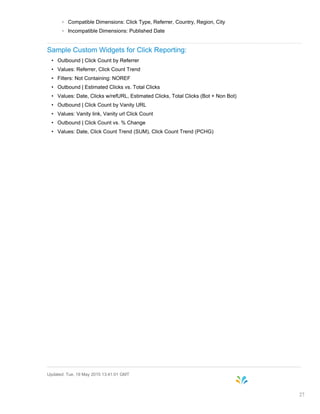 ◦ Compatible Dimensions: Click Type, Referrer, Country, Region, City
◦ Incompatible Dimensions: Published Date
Sample Custom Widgets for Click Reporting:
• Outbound | Click Count by Referrer
• Values: Referrer, Click Count Trend
• Filters: Not Containing: NOREF
• Outbound | Estimated Clicks vs. Total Clicks
• Values: Date, Clicks w/refURL, Estimated Clicks, Total Clicks (Bot + Non Bot)
• Outbound | Click Count by Vanity URL
• Values: Vanity link, Vanity url Click Count
• Outbound | Click Count vs. % Change
• Values: Date, Click Count Trend (SUM), Click Count Trend (PCHG)
Updated: Tue, 19 May 2015 13:41:01 GMT
27
 