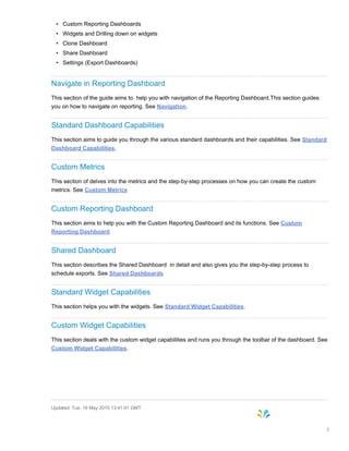 • Custom Reporting Dashboards
• Widgets and Drilling down on widgets
• Clone Dashboard
• Share Dashboard
• Settings (Export Dashboards)
Navigate in Reporting Dashboard
This section of the guide aims to help you with navigation of the Reporting Dashboard.This section guides
you on how to navigate on reporting. See Navigation.
Standard Dashboard Capabilities
This section aims to guide you through the various standard dashboards and their capabilities. See Standard
Dashboard Capabilities.
Custom Metrics
This section of delves into the metrics and the step-by-step processes on how you can create the custom
metrics. See Custom Metrics
Custom Reporting Dashboard
This section aims to help you with the Custom Reporting Dashboard and its functions. See Custom
Reporting Dashboard
Shared Dashboard
This section describes the Shared Dashboard in detail and also gives you the step-by-step process to
schedule exports. See Shared Dashboards
Standard Widget Capabilities
This section helps you with the widgets. See Standard Widget Capabilities.
Custom Widget Capabilities
This section deals with the custom widget capabilities and runs you through the toolbar of the dashboard. See
Custom Widget Capabilities.
Updated: Tue, 19 May 2015 13:41:01 GMT
3
 