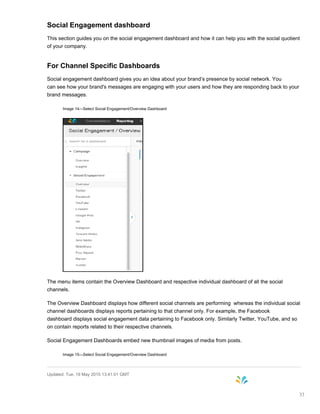 Social Engagement dashboard
This section guides you on the social engagement dashboard and how it can help you with the social quotient
of your company.
For Channel Specific Dashboards
Social engagement dashboard gives you an idea about your brand’s presence by social network. You
can see how your brand's messages are engaging with your users and how they are responding back to your
brand messages.
Image 14—Select Social Engagement/Overview Dashboard
The menu items contain the Overview Dashboard and respective individual dashboard of all the social
channels.
The Overview Dashboard displays how different social channels are performing whereas the individual social
channel dashboards displays reports pertaining to that channel only. For example, the Facebook
dashboard displays social engagement data pertaining to Facebook only. Similarly Twitter, YouTube, and so
on contain reports related to their respective channels.
Social Engagement Dashboards embed new thumbnail images of media from posts.
Image 15—Select Social Engagement/Overview Dashboard
Updated: Tue, 19 May 2015 13:41:01 GMT
33
 