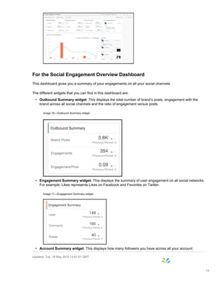 For the Social Engagement Overview Dashboard
This dashboard gives you a summary of your engagements on all your social channels.
The different widgets that you can find in this dashboard are:
• Outbound Summary widget: This displays the total number of brand’s posts, engagement with the
brand across all social channels and the ratio of engagement versus posts.
Image 16—Outbound Summary widget
• Engagement Summary widget: This displays the summary of user engagement on all social networks.
For example: Likes represents Likes on Facebook and Favorites on Twitter.
Image 17—Engagement Summary widget
• Account Summary widget: This displays how many followers you have across all your account.
Updated: Tue, 19 May 2015 13:41:01 GMT
34
 