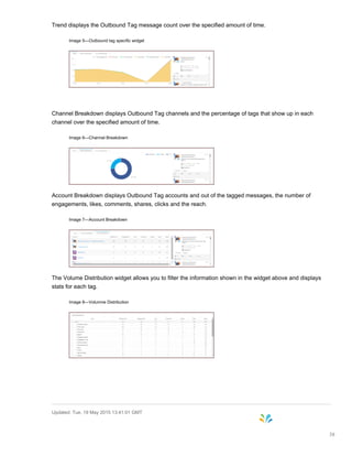 Trend displays the Outbound Tag message count over the specified amount of time.
Image 5—Outbound tag specific widget
Channel Breakdown displays Outbound Tag channels and the percentage of tags that show up in each
channel over the specified amount of time.
Image 6—Channel Breakdown
Account Breakdown displays Outbound Tag accounts and out of the tagged messages, the number of
engagements, likes, comments, shares, clicks and the reach.
Image 7—Account Breakdown
The Volume Distribution widget allows you to filter the information shown in the widget above and displays
stats for each tag.
Image 8—Volumne Distribution
Updated: Tue, 19 May 2015 13:41:01 GMT
38
 