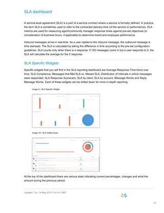 SLA dashboard
A service-level agreement (SLA) is a part of a service contract where a service is formally defined. In practice,
the term SLA is sometimes used to refer to the contracted delivery time (of the service or performance). SLA
metrics are used for measuring agent/community manager response times against pre-set objectives (in
consideration of business hours, if applicable) to determine brand and employee performance.
Inbound messages arrive in real-time. As a user replies to the inbound message, the outbound message is
time stamped. The SLA is calculated by taking the difference in time according to the pre-set configuration
guidelines. SLA counts only when there is a response. If 100 messages come in but a user responds to 5, the
SLA will calculate the average for the 5 response.
SLA Specific Widgets
Specific widgets that you will find in the SLA reporting dashboard are Average Response Time trend over
time, SLA Compliance, Messages that Met SLA vs. Missed SLA, Distribution of intervals in which messages
were responded, SLA Response Scorecard, SLA by client, SLA by account, Message Words and Reply
Message Words. Each of these widgets can be drilled down for more in-depth reporting.
Image 9—SLA Specific Widget
Image 10—SLA Drilled Down
At the top of the dashboard there are various stats indicating current percentages, changes and what the
amount during the previous period.
Updated: Tue, 19 May 2015 13:41:01 GMT
39
 