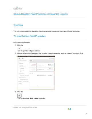 Inbound Custom Field Properties in Reporting Insights
Overview
You can configure Inbound Reporting Dashboards to use customized filters with inbound properties.
To Use Custom Field Properties
From Reporting Insights:
1. Click the
icon to open the left pane sidebar.
2. Choose a Reporting Dashboard that includes inbound properties, such as Inbound Tagging or SLA.
3. Click the
icon to reveal the More Filters dropdown.
Updated: Tue, 19 May 2015 13:41:02 GMT
41
 