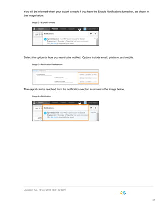 You will be informed when your export is ready if you have the Enable Notifications turned on, as shown in
the image below.
Image 2—Export Formats
Select the option for how you want to be notified. Options include email, platform, and mobile.
Image 3—Notification Preferences
The export can be reached from the notification section as shown in the image below.
Image 4—Notification
Updated: Tue, 19 May 2015 13:41:02 GMT
45
 