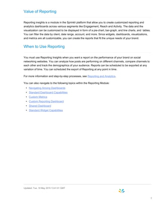 Value of Reporting
Reporting insights is a module in the Sprinklr platform that allow you to create customized reporting and
analytics dashboards across various segments like Engagement, Reach and Activity. The data and the
visualization can be customized to be displayed in form of a pie-chart, bar-graph, and line charts, and tables.
You can filter the data by client, date range, account, and more. Since widgets, dashboards, visualizations,
and metrics are all customizable, you can create the reports that fit the unique needs of your brand.
When to Use Reporting
You must use Reporting Insights when you want a report on the performance of your brand on social
networking websites. You can analyze how posts are performing on different channels, compare channels to
each other and track the demographics of your audience. Reports can be scheduled to be exported at any
variation of time. You can scheduled the export of Reporting at any point in time.
For more information and step-by-step processes, see Reporting and Analytics.
You can also navigate to the following topics within the Reporting Module:
• Navigating Among Dashboards
• Standard Dashboard Capabilities
• Custom Metrics
• Custom Reporting Dashboard
• Shared Dashboard
• Standard Widget Capabilities
Updated: Tue, 19 May 2015 13:41:01 GMT
5
 
