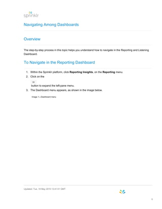 Navigating Among Dashboards
Overview
The step-by-step process in this topic helps you understand how to navigate in the Reporting and Listening
Dashboard.
To Navigate in the Reporting Dashboard
1. Within the Sprinklr platform, click Reporting Insights, on the Reporting menu.
2. Click on the
button to expand the left-pane menu.
3. The Dashboard menu appears, as shown in the image below.
Image 1—Dashboard menu
Updated: Tue, 19 May 2015 13:41:01 GMT
6
 