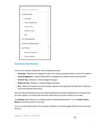 Standard Dashboards
There are five standard dashboards, with the following functions:
• Campaign—Measures the engagement rates of the varying campaigns actively running in the platform.
• Social Engagement—Analyze effectiveness of engagement by specific owned social channels.
• Inbound Tag—Analytics on inbound tagged messages.
• Outbound Tag—Analytics on outbound tagged messages.
• SLA—Measure the agent/community manager response times against pre-set objectives to determine
brand and employee performance.
Below the Standard Dashboards are the Custom Dashboards and Shared Dashboards for the reports that
you have created, or for reports that have been shared with you by other members of your team.
The Settings option allows you to schedule exports of Reporting Dashboards. You can Create Custom
Metrics to track the success of your team.
You can use the Search option to find a specific dashboard. All reporting pages follow the same layout and
structure.
Updated: Tue, 19 May 2015 13:41:01 GMT
7
 