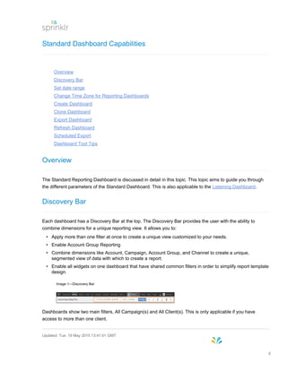 Standard Dashboard Capabilities
Overview
Discovery Bar
Set date range
Change Time Zone for Reporting Dashboards
Create Dashboard
Clone Dashboard
Export Dashboard
Refresh Dashboard
Scheduled Export
Dashboard Tool Tips
Overview
The Standard Reporting Dashboard is discussed in detail in this topic. This topic aims to guide you through
the different parameters of the Standard Dashboard. This is also applicable to the Listening Dashboard.
Discovery Bar
Each dashboard has a Discovery Bar at the top. The Discovery Bar provides the user with the ability to
combine dimensions for a unique reporting view. It allows you to:
• Apply more than one filter at once to create a unique view customized to your needs.
• Enable Account Group Reporting
• Combine dimensions like Account, Campaign, Account Group, and Channel to create a unique,
segmented view of data with which to create a report.
• Enable all widgets on one dashboard that have shared common filters in order to simplify report template
design.
Image 1—Discovery Bar
Dashboards show two main filters, All Campaign(s) and All Client(s). This is only applicable if you have
access to more than one client.
Updated: Tue, 19 May 2015 13:41:01 GMT
8
 