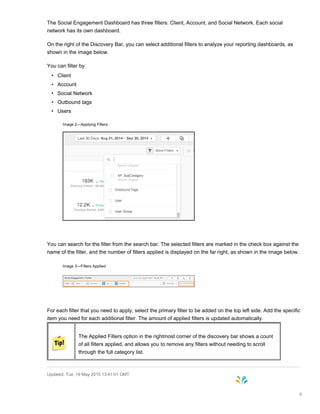 The Social Engagement Dashboard has three filters: Client, Account, and Social Network. Each social
network has its own dashboard.
On the right of the Discovery Bar, you can select additional filters to analyze your reporting dashboards, as
shown in the image below.
You can filter by
• Client
• Account
• Social Network
• Outbound tags
• Users
Image 2—Applying Filters
You can search for the filter from the search bar. The selected filters are marked in the check box against the
name of the filter, and the number of filters applied is displayed on the far right, as shown in the image below.
Image 3—Filters Applied
For each filter that you need to apply, select the primary filter to be added on the top left side. Add the specific
item you need for each additional filter. The amount of applied filters is updated automatically.
The Applied Filters option in the rightmost corner of the discovery bar shows a count
of all filters applied, and allows you to remove any filters without needing to scroll
through the full category list.
Updated: Tue, 19 May 2015 13:41:01 GMT
9
 