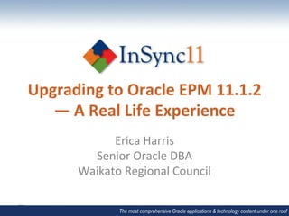 Upgrading	
  to	
  Oracle	
  EPM	
  11.1.2	
  
   —	
  A	
  Real	
  Life	
  Experience	
  
               Erica	
  Harris	
  
           Senior	
  Oracle	
  DBA	
  
         Waikato	
  Regional	
  Council	
  

                   The most comprehensive Oracle applications & technology content under one roof
 