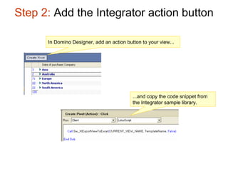 Step 2:  Add the Integrator action button In Domino Designer, add an action button to your view... ...and copy the code snippet from the Integrator sample library. 