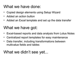 What we have done: Copied design elements using Setup Wizard Added an action button Added an Excel template and set up the data transfer  What we have got: Excel-based reports and data analysis from Lotus Notes Centralized report templates for easy maintenance Data transfer, including transformations between multivalue fields and tables What we didn’t see yet... 