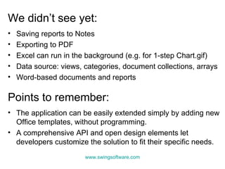 We didn’t see yet: Saving reports to Notes  Exporting to PDF Excel can run in the background (e.g. for 1-step Chart.gif) Data source: views, categories, document collections, arrays Word-based documents and reports Points to remember: The application can be easily extended simply by adding new Office templates, without programming. A comprehensive API and open design elements let developers customize the solution to fit their specific needs. www.swingsoftware.com 