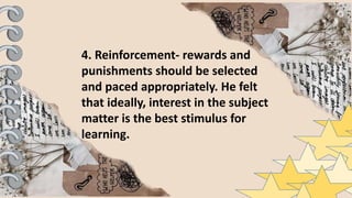 4. Reinforcement- rewards and
punishments should be selected
and paced appropriately. He felt
that ideally, interest in the subject
matter is the best stimulus for
learning.
 