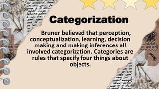 Categorization
Bruner believed that perception,
conceptualization, learning, decision
making and making inferences all
involved categorization. Categories are
rules that specify four things about
objects.
 