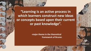 “Learning is an active process in
which learners construct new ideas
or concepts based upon their current
or past knowledge”.
-major theme in the theoretical
framework of Bruner.
 