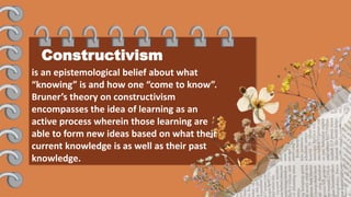 Constructivism
is an epistemological belief about what
“knowing” is and how one “come to know”.
Bruner’s theory on constructivism
encompasses the idea of learning as an
active process wherein those learning are
able to form new ideas based on what their
current knowledge is as well as their past
knowledge.
 