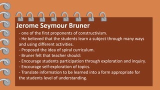 Jerome Seymour Bruner
- one of the first proponents of constructivism.
- He believed that the students learn a subject through many ways
and using different activities.
- Proposed the idea of spiral curriculum.
- Bruner felt that teacher should:
- Encourage students participation through exploration and inquiry.
- Encourage self-exploration of topics.
- Translate information to be learned into a form appropriate for
the students level of understanding.
 