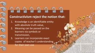 Constructivism reject the notion that:
1. Knowledge is an identifiable entity
with absolute truth value,
2. Meaning can be passed on the
learners via symbols or
transmission,
3. Learners can incorporate exact
copies of teacher’s understanding
for their own use
 