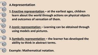 A.Representation
1.Enactive representation – at the earliest ages, children
learn about the world through actions on physical objects
and outcomes of sensation of them.
2.Iconic representation – Learning can be obtained through
using models and pictures.
3.Symbolic representation – the learner has developed the
ability to think in abstract terms.
Example: Mathematical notation.
 