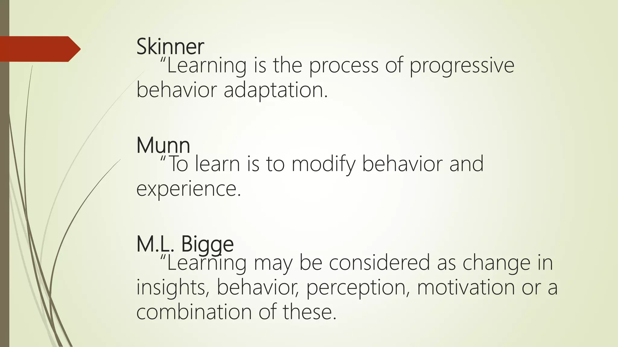 Skinner
“Learning is the process of progressive
behavior adaptation.
Munn
“To learn is to modify behavior and
experience.
M.L. Bigge
“Learning may be considered as change in
insights, behavior, perception, motivation or a
combination of these.
 