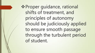 Proper guidance, rational
shifts of treatment, and
principles of autonomy
should be judiciously applied
to ensure smooth passage
through the turbulent period
of student.
 
